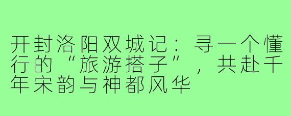 开封洛阳双城记：寻一个懂行的“旅游搭子”，共赴千年宋韵与神都风华