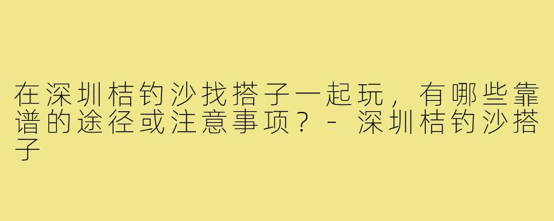 在深圳桔钓沙找搭子一起玩，有哪些靠谱的途径或注意事项？-深圳桔钓沙搭子