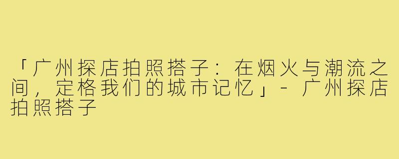 「广州探店拍照搭子:在烟火与潮流之间,定格我们的城市记忆」-广州探店拍照搭子
