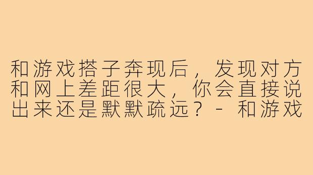 和游戏搭子奔现后，发现对方和网上差距很大，你会直接说出来还是默默疏远？-和游戏搭子奔现后