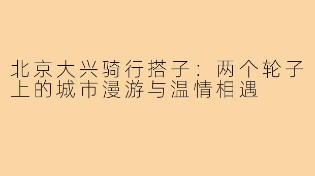 北京大兴骑行搭子：两个轮子上的城市漫游与温情相遇