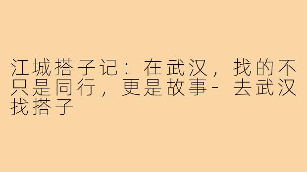 江城搭子记：在武汉，找的不只是同行，更是故事-去武汉找搭子