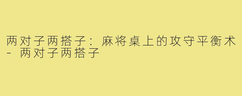 两对子两搭子:麻将桌上的攻守平衡术-两对子两搭子