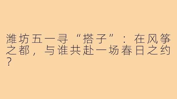 潍坊五一寻“搭子”:在风筝之都,与谁共赴一场春日之约?