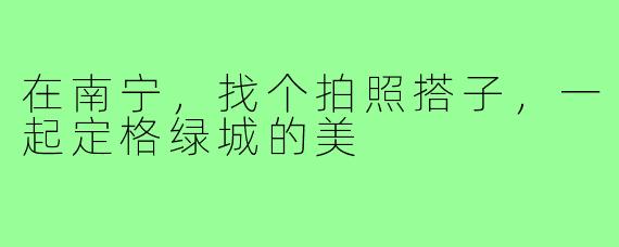 在南宁，找个拍照搭子，一起定格绿城的美