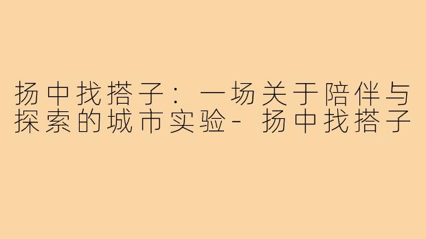 扬中找搭子:一场关于陪伴与探索的城市实验-扬中找搭子