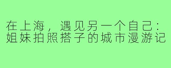 在上海，遇见另一个自己：姐妹拍照搭子的城市漫游记