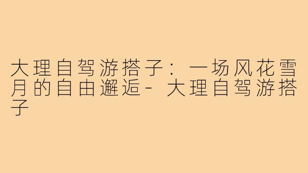 大理自驾游搭子：一场风花雪月的自由邂逅-大理自驾游搭子