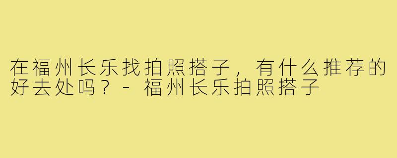 在福州长乐找拍照搭子，有什么推荐的好去处吗？-福州长乐拍照搭子