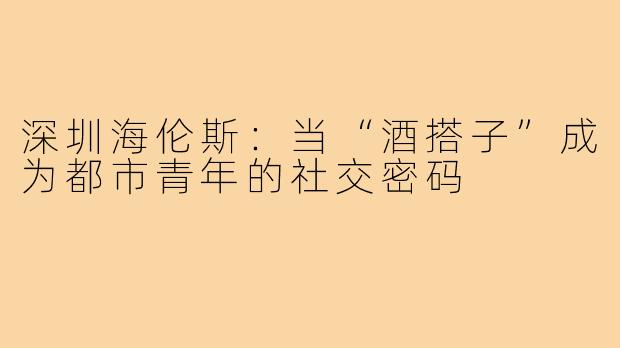 深圳海伦斯：当“酒搭子”成为都市青年的社交密码