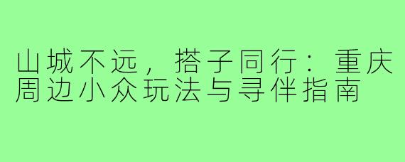 山城不远，搭子同行：重庆周边小众玩法与寻伴指南