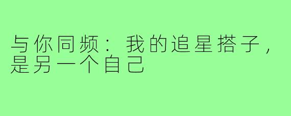 与你同频：我的追星搭子，是另一个自己