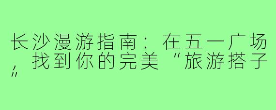 长沙漫游指南:在五一广场,找到你的完美“旅游搭子”