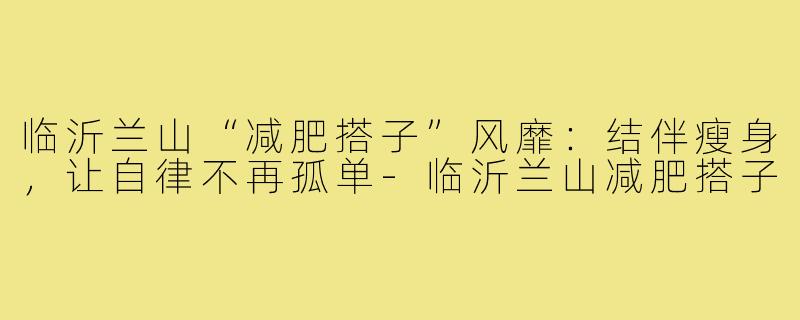 临沂兰山“减肥搭子”风靡：结伴瘦身，让自律不再孤单-临沂兰山减肥搭子