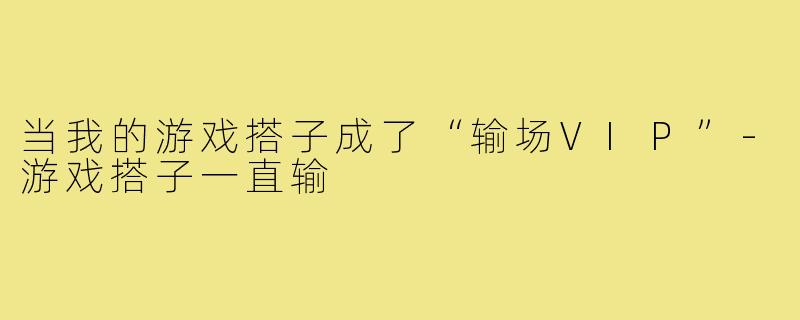 当我的游戏搭子成了“输场VIP”-游戏搭子一直输