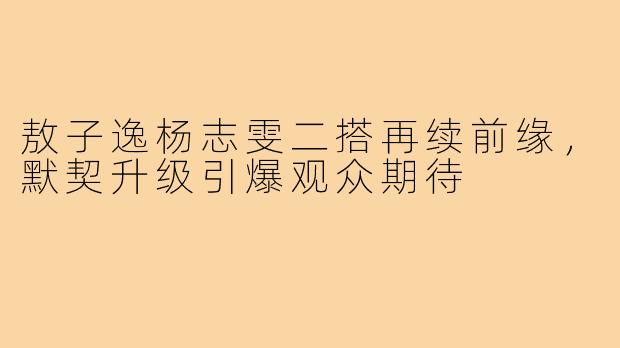 敖子逸杨志雯二搭再续前缘，默契升级引爆观众期待