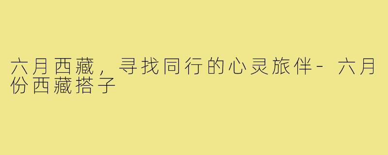 六月西藏,寻找同行的心灵旅伴-六月份西藏搭子