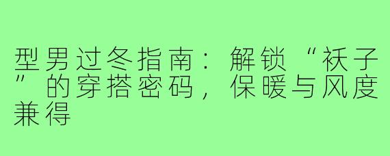 型男过冬指南:解锁“袄子”的穿搭密码,保暖与风度兼得