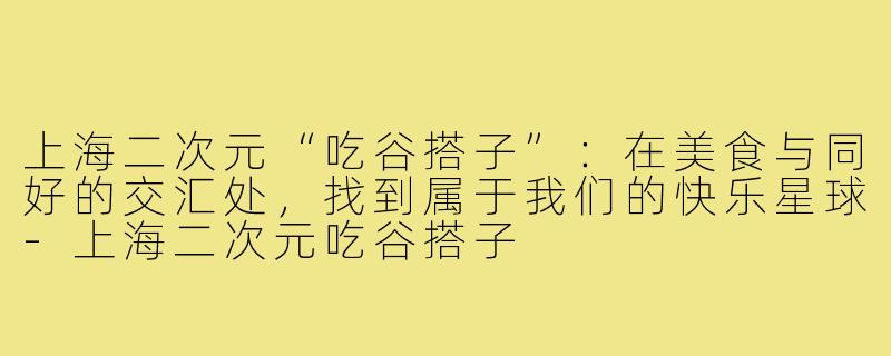 上海二次元“吃谷搭子”:在美食与同好的交汇处,找到属于我们的快乐星球-上海二次元吃谷搭子