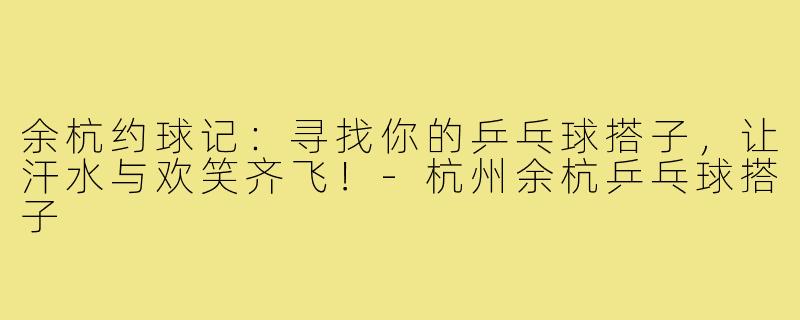 余杭约球记：寻找你的乒乓球搭子，让汗水与欢笑齐飞！-杭州余杭乒乓球搭子