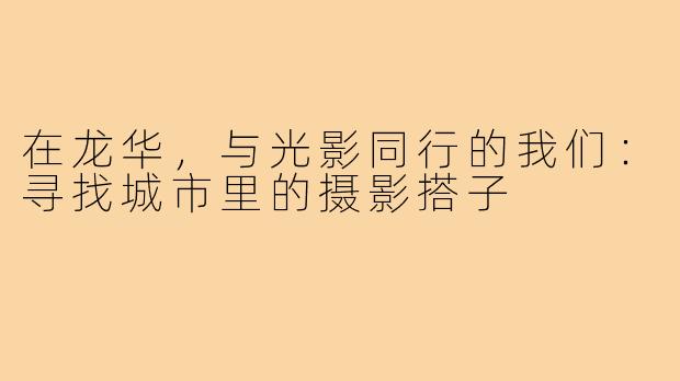 在龙华，与光影同行的我们：寻找城市里的摄影搭子