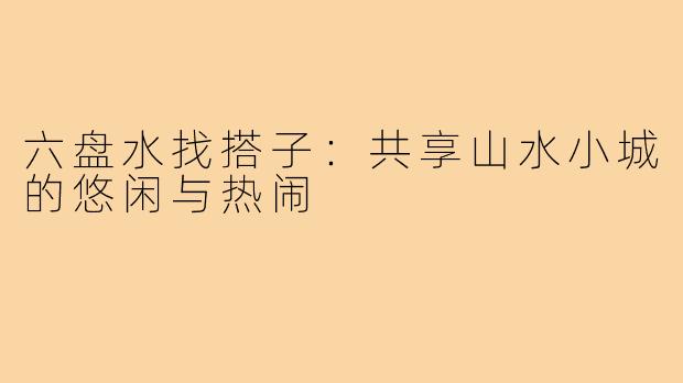 六盘水找搭子：共享山水小城的悠闲与热闹