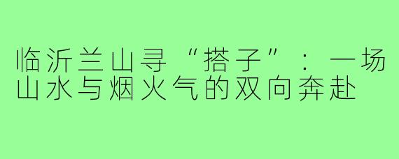 临沂兰山寻“搭子”:一场山水与烟火气的双向奔赴