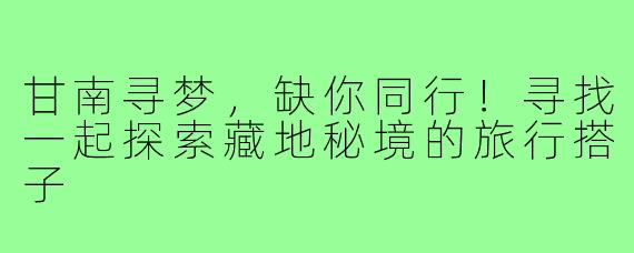甘南寻梦,缺你同行!寻找一起探索藏地秘境的旅行搭子