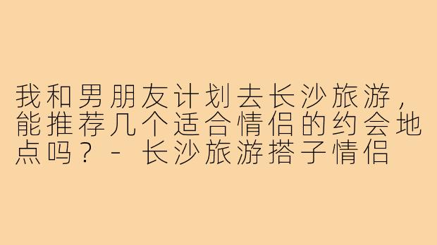 我和男朋友计划去长沙旅游，能推荐几个适合情侣的约会地点吗？-长沙旅游搭子情侣