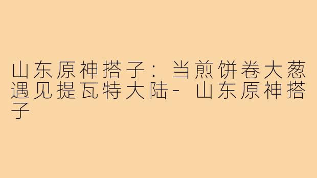 山东原神搭子:当煎饼卷大葱遇见提瓦特大陆-山东原神搭子