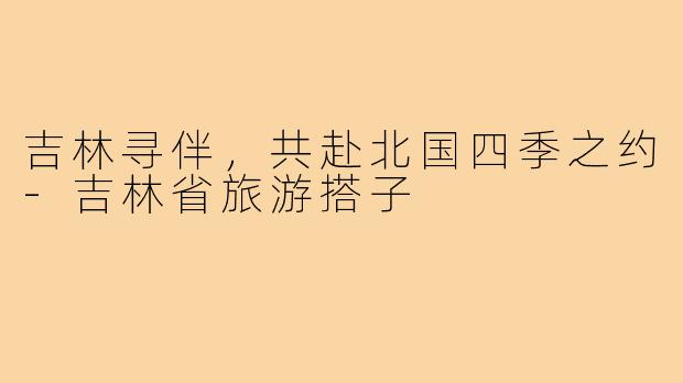 吉林寻伴，共赴北国四季之约-吉林省旅游搭子