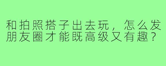 和拍照搭子出去玩，怎么发朋友圈才能既高级又有趣？