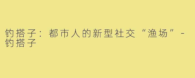 钓搭子：都市人的新型社交“渔场”-钓搭子