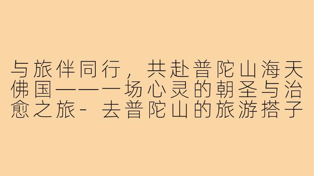 与旅伴同行，共赴普陀山海天佛国——一场心灵的朝圣与治愈之旅-去普陀山的旅游搭子