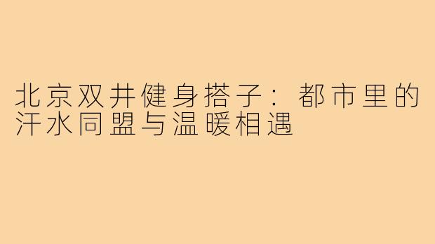 北京双井健身搭子：都市里的汗水同盟与温暖相遇