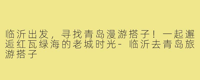 临沂出发,寻找青岛漫游搭子!一起邂逅红瓦绿海的老城时光-临沂去青岛旅游搭子