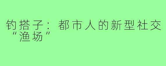 钓搭子：都市人的新型社交“渔场”