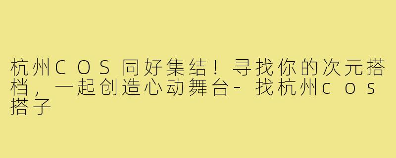 杭州COS同好集结!寻找你的次元搭档,一起创造心动舞台-找杭州cos搭子