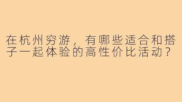 在杭州穷游，有哪些适合和搭子一起体验的高性价比活动？