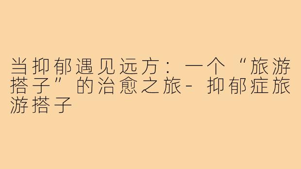 当抑郁遇见远方：一个“旅游搭子”的治愈之旅-抑郁症旅游搭子