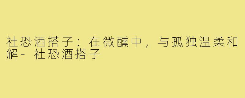 社恐酒搭子:在微醺中,与孤独温柔和解-社恐酒搭子