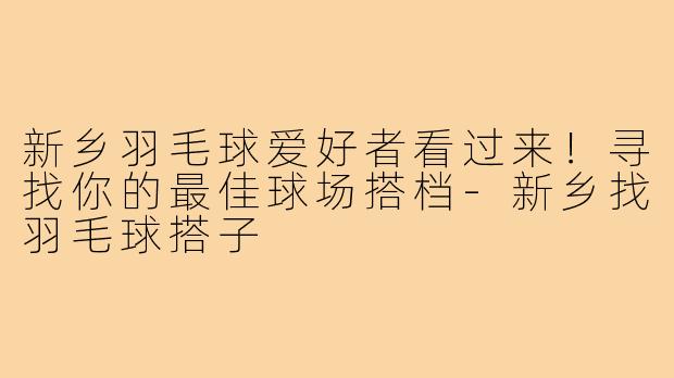 新乡羽毛球爱好者看过来！寻找你的最佳球场搭档-新乡找羽毛球搭子