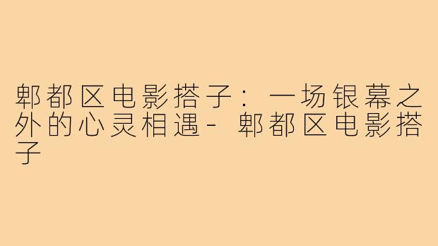 郫都区电影搭子：一场银幕之外的心灵相遇-郫都区电影搭子