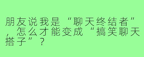 朋友说我是“聊天终结者”，怎么才能变成“搞笑聊天搭子”？