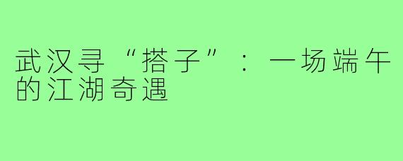 武汉寻“搭子”：一场端午的江湖奇遇