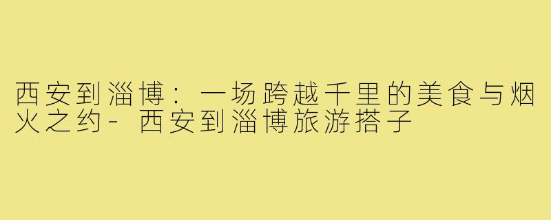 西安到淄博：一场跨越千里的美食与烟火之约-西安到淄博旅游搭子