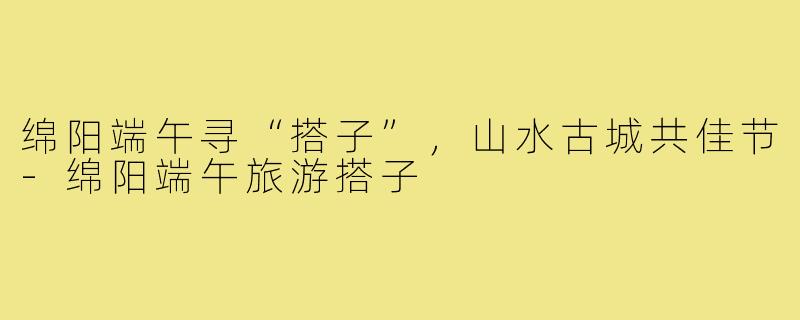 绵阳端午寻“搭子”，山水古城共佳节-绵阳端午旅游搭子
