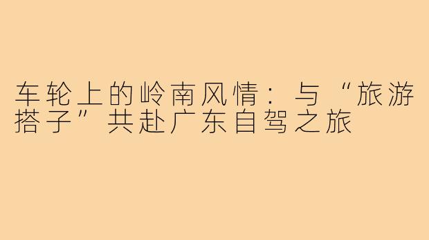 车轮上的岭南风情:与“旅游搭子”共赴广东自驾之旅
