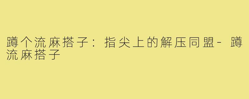 蹲个流麻搭子：指尖上的解压同盟-蹲流麻搭子