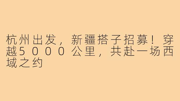 杭州出发，新疆搭子招募！穿越5000公里，共赴一场西域之约